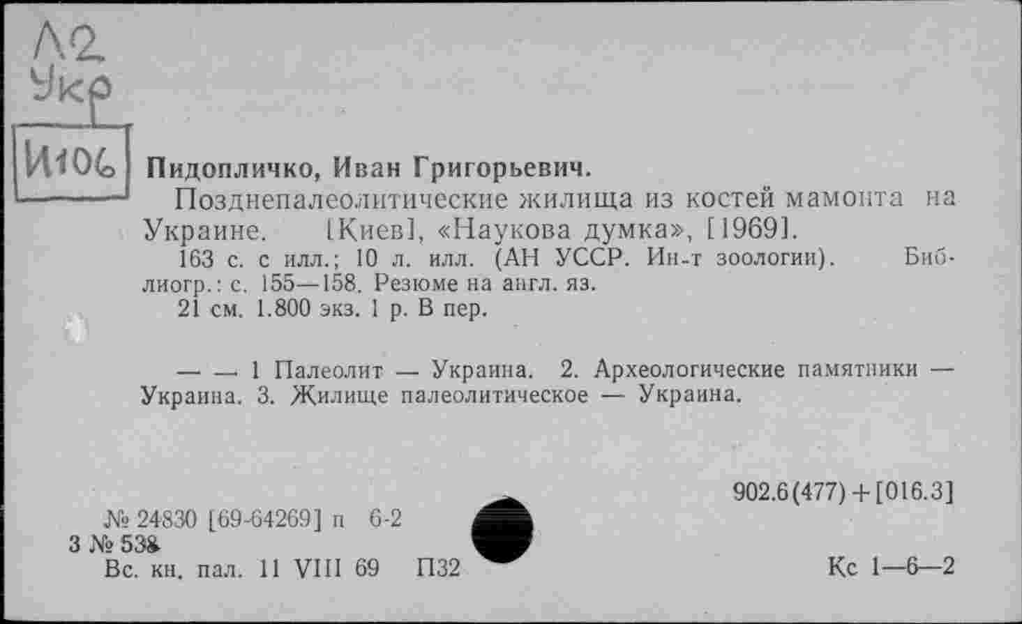 ﻿VtlOG
Пидопличко, Иван Григорьевич.
Позднепалеолитические жилища из костей мамонта на Украине. [Киев], «Наукова думка», [1969].
163 с. с илл.; 10 л. илл. (АН УССР. Ин-т зоологии). Биб-лиогр.: с. 155—158. Резюме на англ. яз.
21 см. 1.800 экз. 1 р. В пер.
— — 1 Палеолит — Украина. 2. Археологические памятники — Украина. 3. Жилище палеолитическое — Украина.
№ 24830 [69-64269] п 6-2 3 №538.
Вс. кн. пал. 11 VIII 69
902.6(477)+ [016.3]
Кс 1—6—2